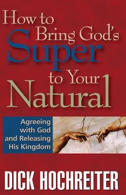 How to Bring God's Super to Your Natural: Agreeing with God and Releasing His Kingdom by Hochreiter, Dick