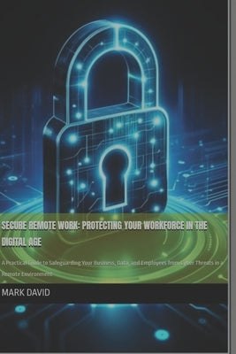 Secure Remote Work: Protecting Your Workforce in the Digital Age: A Practical Guide to Safeguarding Your Business, Data, and Employees fro by David, Mark