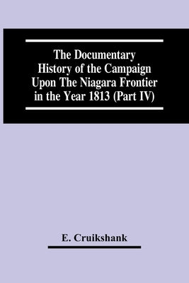 The Documentary History Of The Campaign Upon The Niagara Frontier In The Year 1813 (Part Iv) by Cruikshank, E.