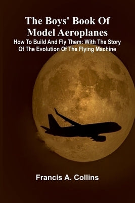 The Boys' Book Of Model Aeroplanes; How To Build And Fly Them: With The Story Of The Evolution Of The Flying Machine by Collins, Francis A.