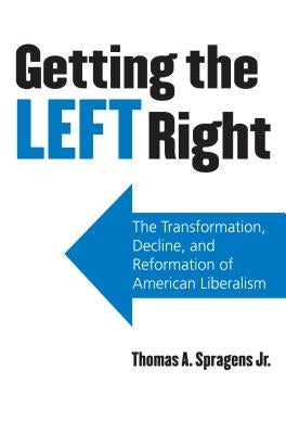 Getting the Left Right: The Transformation, Decline, and Reformation of American Liberalism by Spragens Jr, Thomas A.