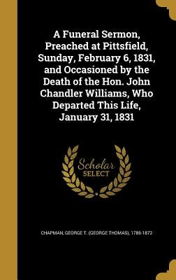 A Funeral Sermon, Preached at Pittsfield, Sunday, February 6, 1831, and Occasioned by the Death of the Hon. John Chandler Williams, Who Departed This by Chapman, George T. (George Thomas) 1786