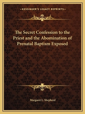 The Secret Confession to the Priest and the Abomination of Prenatal Baptism Exposed by Shepherd, Margaret L.