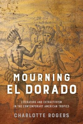 Mourning El Dorado: Literature and Extractivism in the Contemporary American Tropics by Rogers, Charlotte