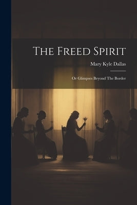 The Freed Spirit: Or Glimpses Beyond The Border by Dallas, Mary Kyle