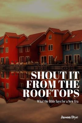 Shout It from the Rooftops: What the Bible Says for a New Era by Dye, Jason