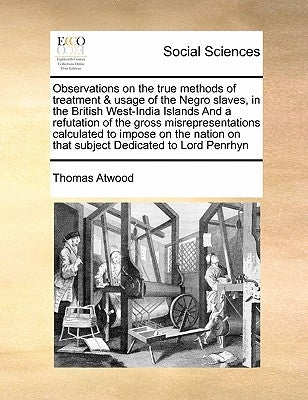 Observations on the True Methods of Treatment & Usage of the Negro Slaves, in the British West-India Islands and a Refutation of the Gross Misrepresen by Atwood, Thomas