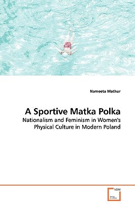 A Sportive Matka Polka - Nationalism and Feminism in Women's Physical Culture in Modern Poland by Mathur, Nameeta