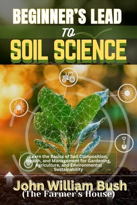 Beginner's Lead to Soil Science: Learn the Basics of Soil Composition, Health, and Management for Gardening, Agriculture, and Environmental Sustainabi by (The Farmer's House), John William Bush