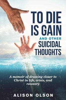 To Die Is Gain And Other Suicidal Thoughts: A Memoir Of Drawing Closer To Christ In Life, Crisis, And Recovery by Olson, Alison