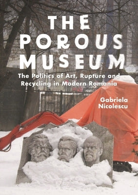 The Porous Museum: The Politics of Art, Rupture and Recycling in Modern Romania by Nicolescu, Gabriela