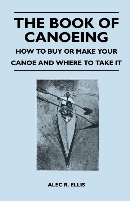 The Book of Canoeing - How to Buy or Make Your Canoe and Where to Take it by Ellis, Alec R.