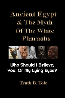 Ancient Egypt & The Myth Of The White Pharaohs: Who Should I believe: You, or my lying eyes? by Tole, Truth B.