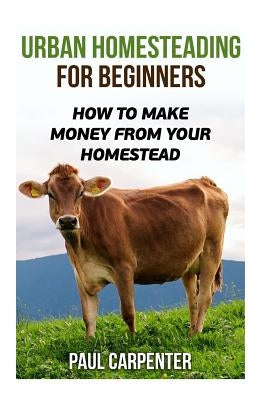 Urban Homesteading For Beginners: How To Make Money From Your Homestead by Carpenter, Paul