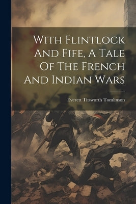 With Flintlock And Fife, A Tale Of The French And Indian Wars by Tomlinson, Everett Titsworth