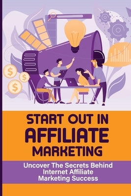 Start Out In Affiliate Marketing: Uncover The Secrets Behind Internet Affiliate Marketing Success: The Step-By-Step Beginner'S Guide by Kutlu, Williemae