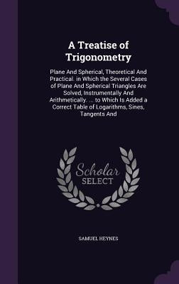 A Treatise of Trigonometry: Plane And Spherical, Theoretical And Practical. in Which the Several Cases of Plane And Spherical Triangles Are Solved by Heynes, Samuel