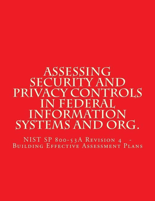 Assessing Security and Privacy Controls in Federal Information Systems and Organ: NIST SP 800-53A Revision 4 - Building Effective Assessment Plans by Standards, National Instituteof