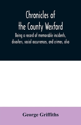 Chronicles of the County Wexford, being a record of memorable incidents, disasters, social occurrences, and crimes, also, biographies of eminent perso by Griffiths, George