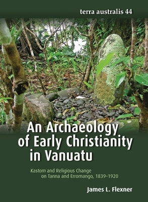 An Archaeology of Early Christianity in Vanuatu: Kastom and Religious Change on Tanna and Erromango, 1839-1920 by Flexner, James