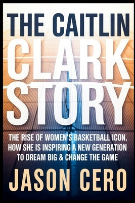 The Caitlin Clark Story: The Rise of Women's Basketball icon, How she Is Inspiring a New Generation to Dream Big & Change the Game by Cero, Jason