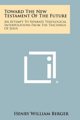 Toward the New Testament of the Future: An Attempt to Separate Theological Interpolations from the Teachings of Jesus by Berger, Henry William