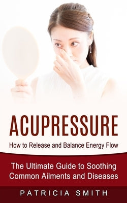 Acupressure: How to Release and Balance Energy Flow (The Ultimate Guide to Soothing Common Ailments and Diseases) by Smith, Patricia