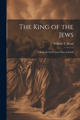 The King of the Jews: A story of Christ's last days on Earth by Stead, William T.