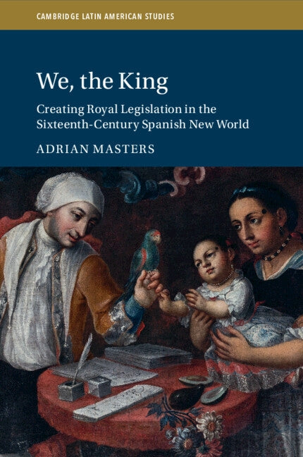 We, the King: Creating Royal Legislation in the Sixteenth-Century Spanish New World by Masters, Adrian