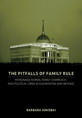 The Pitfalls of Family Rule: Patronage Norms, Family Overreach, and Political Crisis in Kazakhstan and Beyond by Junisbai, Barbara