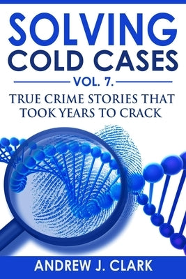 Solving Cold Cases Vol. 7: True Crime Stories that Took Years to Crack by Clark, Andrew J.