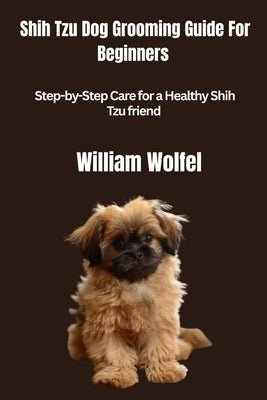 Shih Tzu Dog Grooming Guide For Beginners: Step-by-Step Care for a Healthy Shih Tzu friend by Wolfel, William