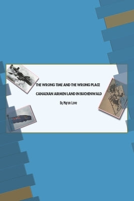 The Wrong Time and the Wrong Place: Canadian Airmen Land in Buchenwald by Love, Myron