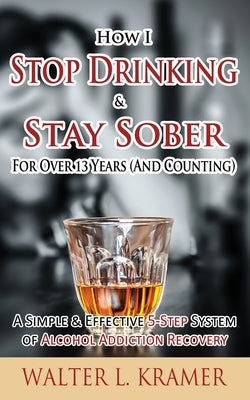 How I Stop Drinking & Stay Sober For Over 13 Years (And Counting) - A Simple & Effective 5-Step System of Alcohol Addiction Recovery by Kramer, Walter L.