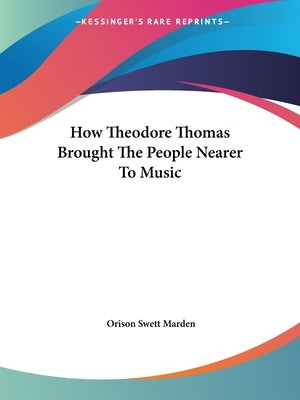 How Theodore Thomas Brought The People Nearer To Music by Marden, Orison Swett