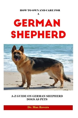 How to Own and Care for a German Shepherd 2023-2024: A-Z Guide on German Shepherd Dogs as Pets by Rovers, Max