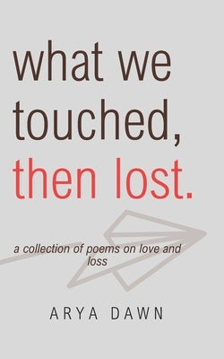 What We Touched, Then Lost: A Collection of Poems on Love and Loss by Dawn, Arya