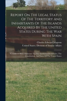 Report On The Legal Status Of The Territory And Inhabitants Of The Islands Acquired By The United States During The War With Spain: Considered With Re by United States Division of Insular Af