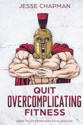 Quit Overcomplicating Fitness: Guide to Go From Geek to Gladiator by Chapman, Jesse