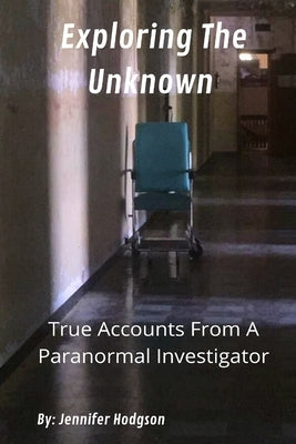 Exploring The Unknown: True Accounts From A Paranormal Investigator by Hodgson, Jennifer