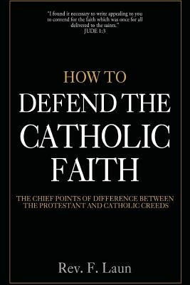How To Defend The Catholic Faith: The Chief Points of Difference Between The Protestant And Catholic Creeds by Laun, F.