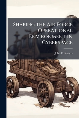 Shaping the Air Force Operational Environment in Cyberspace by Rogers, John C.