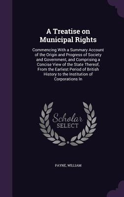 A Treatise on Municipal Rights: Commencing With a Summary Account of the Origin and Progress of Society and Government, and Comprising a Concise View by Payne, William