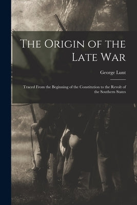 The Origin of the Late War: Traced From the Beginning of the Constitution to the Revolt of the Southern States by Lunt, George