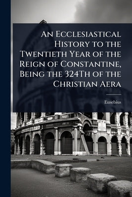 An Ecclesiastical History to the Twentieth Year of the Reign of Constantine, Being the 324Th of the Christian Aera by Eusebius