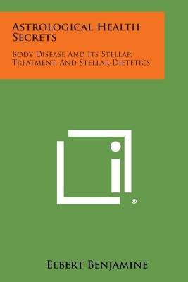 Astrological Health Secrets: Body Disease and Its Stellar Treatment, and Stellar Dietetics by Benjamine, Elbert