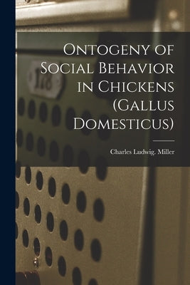 Ontogeny of Social Behavior in Chickens (Gallus Domesticus) by Miller, Charles Ludwig