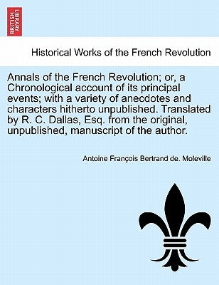 Annals of the French Revolution; Or, a Chronological Account of Its Principal Events; With a Variety of Anecdotes and Characters Hitherto Unpublished. by De Moleville, Antoine-Francois Bertrand