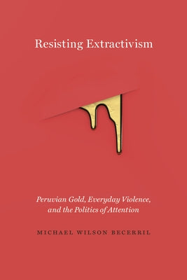 Resisting Extractivism: Peruvian Gold, Everyday Violence, and the Politics of Attention by Wilson Becerril, Michael