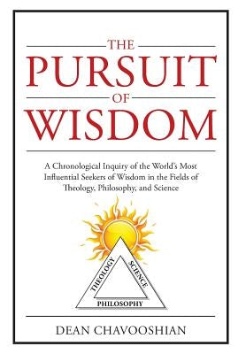 The Pursuit of Wisdom: A Chronological Inquiry of the World's Most Influential Seekers of Wisdom In the Fields of Theology, Philosophy and Sc by Chavooshian, Dean
